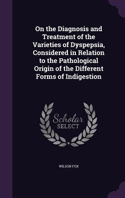 On the Diagnosis and Treatment of the Varieties of Dyspepsia, Considered in Relation to the Pathological Origin of the Different Forms of Indigestion by Fox, Wilson