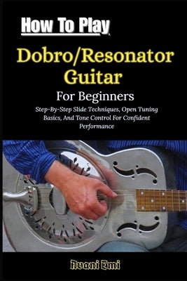 How To Play Dobro/Resonator Guitar For Beginners: Step-By-Step Slide Techniques, Open Tuning Basics, And Tone Control For Confident Performance by Emi, Avani