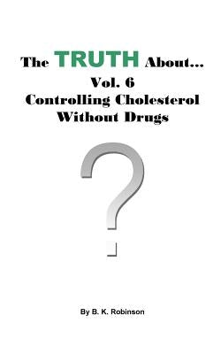 The Truth About... Vol. 6 - Controlling Cholesterol Without Drugs by Robinson, B. K.