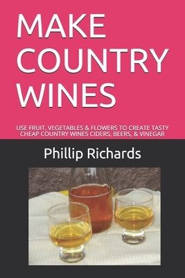 Make Country Wines: Use Fruit, Vegetables & Flowers to Create Tasty Cheap Country Wines Ciders, Beers, & Vinegar by Richards, Phillip