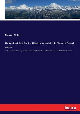 The American Eclectic Practice of Medicine, as Applied to the Diseases of Domestic Animals: In which every form of disease peculiar to animals is trea by Titus, Nelson N.