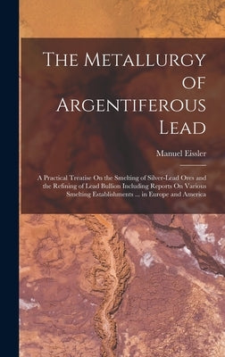 The Metallurgy of Argentiferous Lead: A Practical Treatise On the Smelting of Silver-Lead Ores and the Refining of Lead Bullion Including Reports On V by Eissler, Manuel