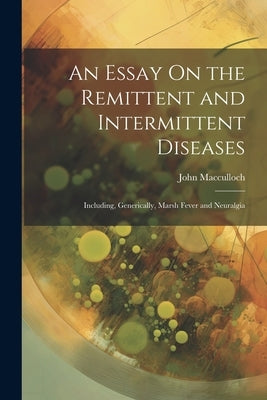 An Essay On the Remittent and Intermittent Diseases: Including, Generically, Marsh Fever and Neuralgia by MacCulloch, John
