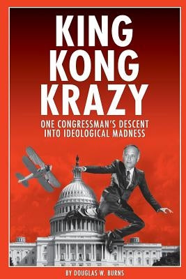 King Kong Krazy: One Congressman's Descent Into Ideological Madness by Burns, Douglas W.