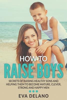 How to Raise Boys: Secrets of Raising Healthy Sons and Helping Them to Become Mature, Clever, Strong and Happy Men by Delano, Eva