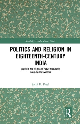 Politics and Religion in Eighteenth-Century India: Jaisingh II and the Rise of Public Theology in Gauḍīya Vaiṣṇavism by Patel, Sachi