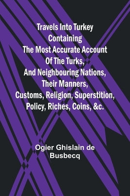 Travels into Turkey Containing the most accurate account of the Turks, and neighbouring nations, their manners, customs, religion, superstition, polic by Ghislain de Busbecq, Ogier