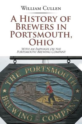 A History of Brewers in Portsmouth, Ohio: With an Emphasis on the Portsmouth Brewing Company by Cullen, William