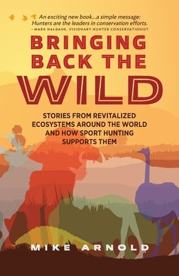 Bringing Back the Wild: Stories from Revitalized Ecosystems Around the World and How Sport Hunting Supports Them by Arnold, Mike