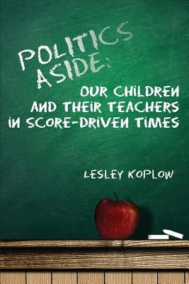 Politics Aside: Our Children and Their Teachers in Score-Driven Times by Koplow, Lesley