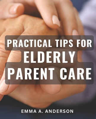 Practical Tips for Elderly Parent Care: Expert Advice for Caring for Aging Parents: Tried and Tested Strategies for Smooth Elderly Parent Care by Anderson, Emma A.