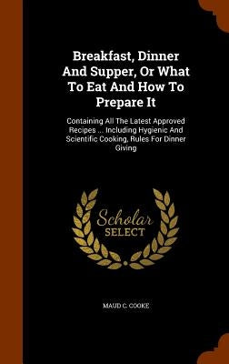 Breakfast, Dinner And Supper, Or What To Eat And How To Prepare It: Containing All The Latest Approved Recipes ... Including Hygienic And Scientific C by Cooke, Maud C.