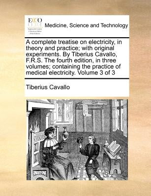 A complete treatise on electricity, in theory and practice; with original experiments. By Tiberius Cavallo, F.R.S. The fourth edition, in three volume by Cavallo, Tiberius