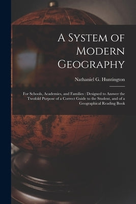 A System of Modern Geography: for Schools, Academies, and Families: Designed to Answer the Twofold Purpose of a Correct Guide to the Student, and of by Huntington, Nathaniel G. (Nathaniel G.