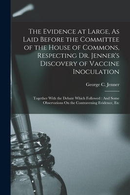 The Evidence at Large, As Laid Before the Committee of the House of Commons, Respecting Dr. Jenner's Discovery of Vaccine Inoculation: Together With t by Jenner, George C.
