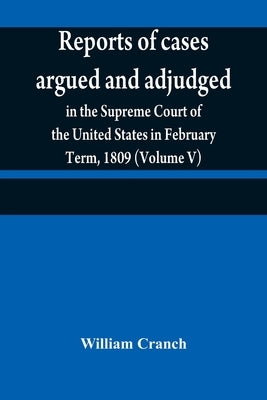 Reports of cases argued and adjudged in the Supreme Court of the United States in February Term, 1809 (Volume V) by Cranch, William