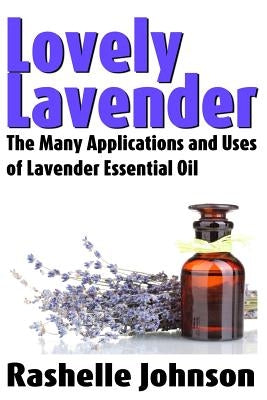 Lovely Lavender: The Many Applications and Uses of Lavender Essential Oil by Johnson, Rashelle