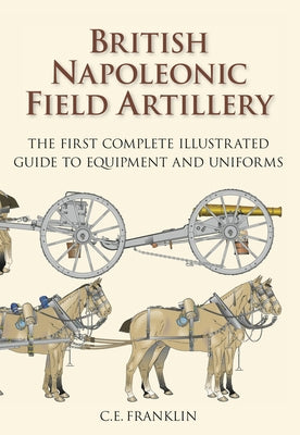 British Napoleonic Field Artillery: The First Complete Illustrated Guide to Equipment and Uniforms by Franklin, C. E.