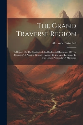 The Grand Traverse Region: A Report On The Geological And Industrial Resources Of The Counties Of Antrim, Grand Traverse, Benzie And Leelanaw In by Winchell, Alexander