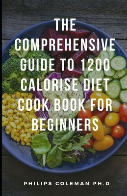 The Comprehensive Guide to 1200 Calorise Diet Cook Book for Beginners by Coleman Ph. D., Philips