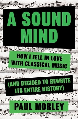 A Sound Mind: How I Fell in Love with Classical Music (and Decided to Rewrite Its Entire History) by Morley, Paul