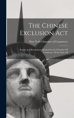 The Chinese Exclusion Act: Report and Resolutions Adopted by the Chamber Of Commerce Of the State Of by York Chamber of Commerce, New