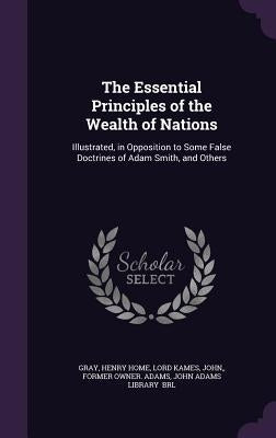The Essential Principles of the Wealth of Nations: Illustrated, in Opposition to Some False Doctrines of Adam Smith, and Others by Gray