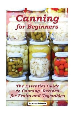 Canning for Beginners: The Essential Guide to Canning Recipes for Fruits and Vegetables: (Home Canning, Canning Vegetables, Canning Fruits) by Roberts, Valerie