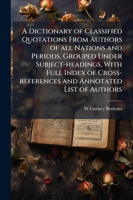 A Dictionary of Classified Quotations From Authors of all Nations and Periods, Grouped Under Subject-headings, With Full Index of Cross-references and by Benham, W. Gurney