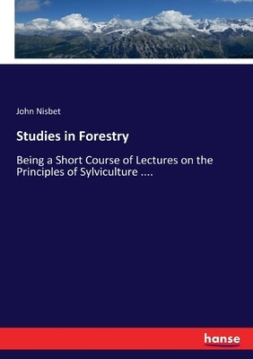 Studies in Forestry: Being a Short Course of Lectures on the Principles of Sylviculture .... by Nisbet, John
