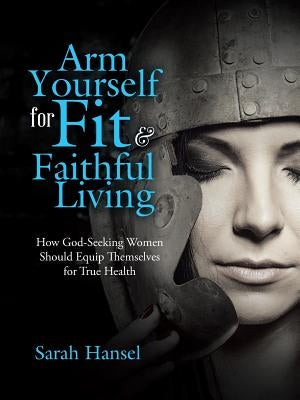 Arm Yourself for Fit & Faithful Living: How God-Seeking Women Should Equip Themselves for True Health by Hansel, Sarah