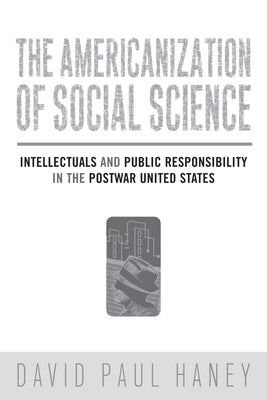The Americanization of Social Science: Intellectuals and Public Responsibility in the Postwar United States by Haney, David