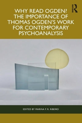 Why Read Ogden? The Importance of Thomas Ogden's Work for Contemporary Psychoanalysis by Ribeiro, Marina F. R.