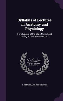 Syllabus of Lectures in Anatomy and Physiology: For Students of the State Normal and Training School, at Cortland, N. Y by Stowell, Thomas Blanchard