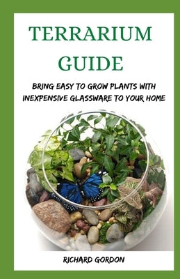 Terrarium Guide: Bring Easy To Grow Plants With Inexpensive Glassware To Your Home by Gordon, Richard