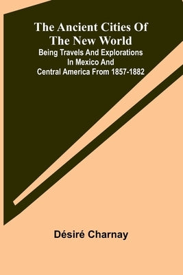 The Ancient Cities of the New World; Being Travels and Explorations in Mexico and Central America From 1857-1882 by Charnay, Désiré