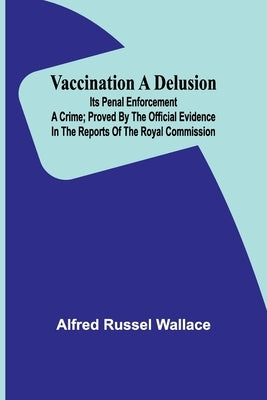 Vaccination a Delusion: Its Penal Enforcement a Crime; Proved by the Official Evidence in the Reports of the Royal Commission by Russel Wallace, Alfred
