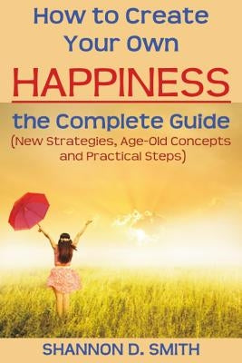 How to Create Your Own Happiness: the Complete Guide: (New Strategies, Age-old Concepts and Practical Tips) by Smith, Shannon D.