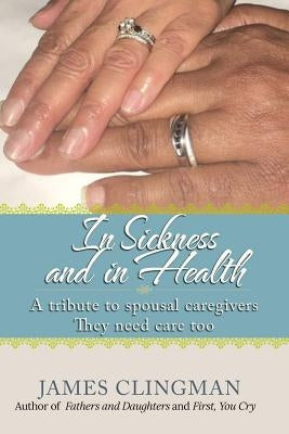 In Sickness and in Health: A Tribute to Spousal Caregivers, They need care too. by Clingman, James