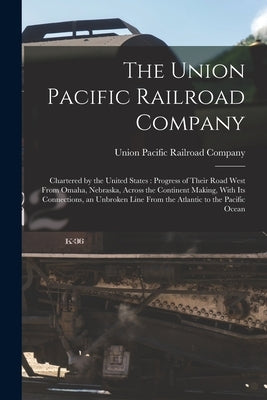The Union Pacific Railroad Company: Chartered by the United States: Progress of Their Road West From Omaha, Nebraska, Across the Continent Making, Wit by Union Pacific Railroad Company