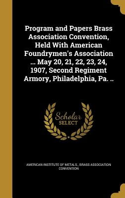 Program and Papers Brass Association Convention, Held With American Foundrymen's Association ... May 20, 21, 22, 23, 24, 1907, Second Regiment Armory, by American Institute of Metals