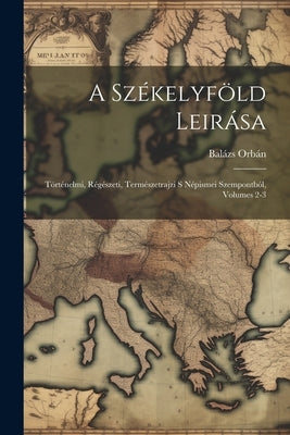 A Székelyföld Leirása: Történelmi, Régészeti, Természetrajzi S Népismei Szempontból, Volumes 2-3 by Orbán, Balázs