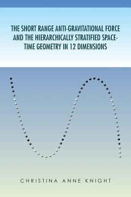 The Short Range Anti-Gravitational Force and the Hierarchichally Stratified Space-Time Geometry in 12 Dimensions by Knight, Christina Anne