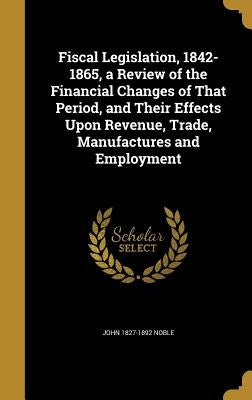 Fiscal Legislation, 1842-1865, a Review of the Financial Changes of That Period, and Their Effects Upon Revenue, Trade, Manufactures and Employment by Noble, John 1827-1892