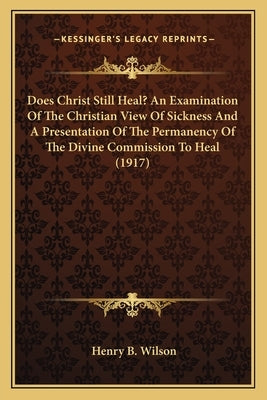 Does Christ Still Heal? An Examination Of The Christian View Of Sickness And A Presentation Of The Permanency Of The Divine Commission To Heal (1917) by Wilson, Henry B.