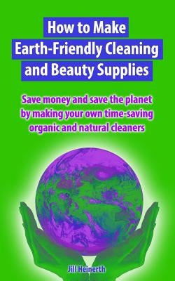 How to Make Earth-Friendly Cleaning and Beauty Supplies: Save money and save the planet by making your own time-saving organic cleaners by Heinerth, Jill