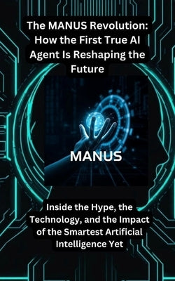 The MANUS Revolution: How the First True AI Agent Is Reshaping the Future: Inside the Hype, the Technology, and the Impact of the Smartest Artificial by Nxumalo, Nompilo