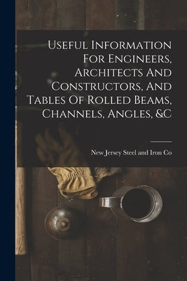 Useful Information For Engineers, Architects And Constructors, And Tables Of Rolled Beams, Channels, Angles, &c by New Jersey Steel and Iron Co