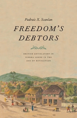 Freedom's Debtors: British Antislavery in Sierra Leone in the Age of Revolution by Scanlan, Padraic X.