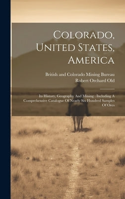 Colorado, United States, America: Its History, Geography And Mining: Including A Comprehensive Catalogue Of Nearly Six Hundred Samples Of Ores by Old, Robert Orchard